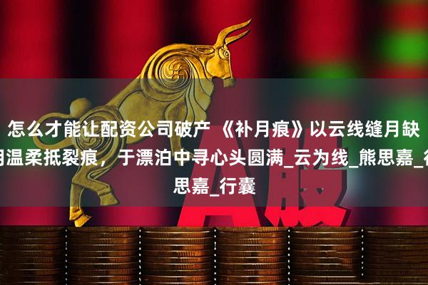 怎么才能让配资公司破产 《补月痕》以云线缝月缺，用温柔抵裂痕，于漂泊中寻心头圆满_云为线_熊思嘉_行囊