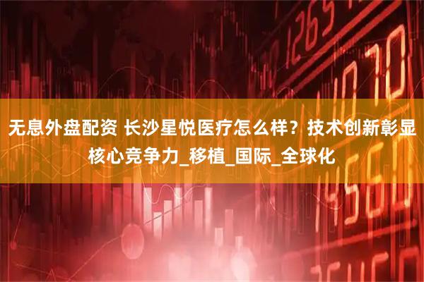 无息外盘配资 长沙星悦医疗怎么样？技术创新彰显核心竞争力_移植_国际_全球化