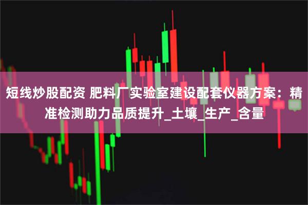 短线炒股配资 肥料厂实验室建设配套仪器方案：精准检测助力品质提升_土壤_生产_含量