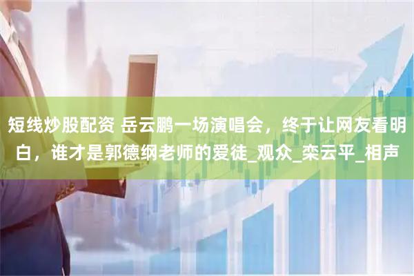 短线炒股配资 岳云鹏一场演唱会，终于让网友看明白，谁才是郭德纲老师的爱徒_观众_栾云平_相声