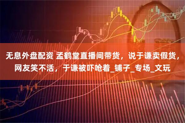 无息外盘配资 孟鹤堂直播间带货，说于谦卖假货，网友笑不活，于谦被吓呛着_铺子_专场_文玩