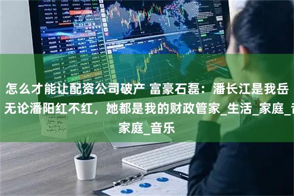 怎么才能让配资公司破产 富豪石磊：潘长江是我岳父，无论潘阳红不红，她都是我的财政管家_生活_家庭_音乐
