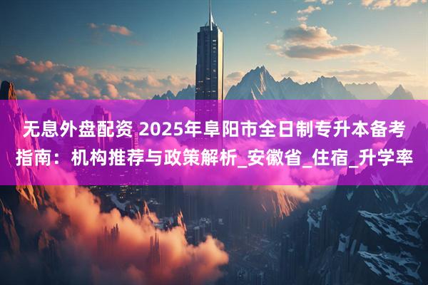 无息外盘配资 2025年阜阳市全日制专升本备考指南：机构推荐与政策解析_安徽省_住宿_升学率