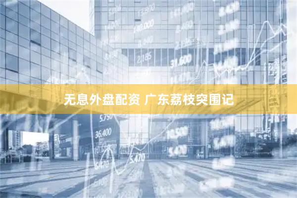 无息外盘配资 广东荔枝突围记