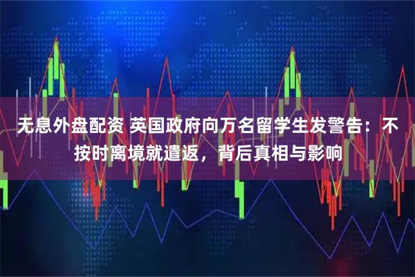 无息外盘配资 英国政府向万名留学生发警告：不按时离境就遣返，背后真相与影响