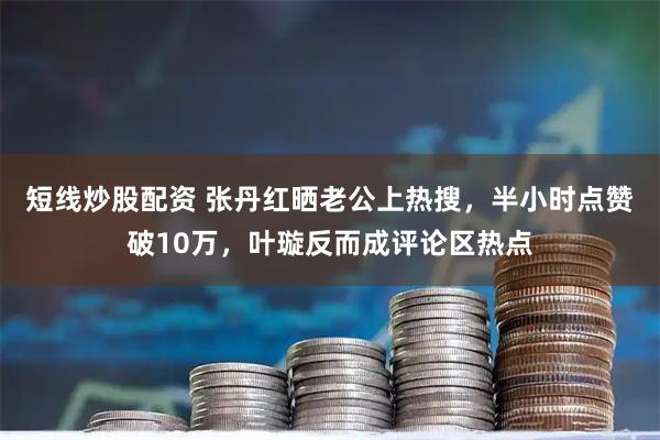 短线炒股配资 张丹红晒老公上热搜，半小时点赞破10万，叶璇反而成评论区热点