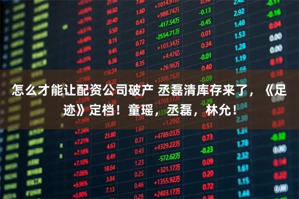 怎么才能让配资公司破产 丞磊清库存来了，《足迹》定档！童瑶，丞磊，林允！