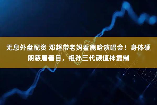 无息外盘配资 邓超带老妈看鹿晗演唱会！身体硬朗慈眉善目，祖孙三代颜值神复制