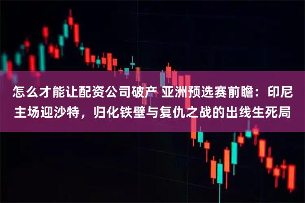 怎么才能让配资公司破产 亚洲预选赛前瞻：印尼主场迎沙特，归化铁壁与复仇之战的出线生死局