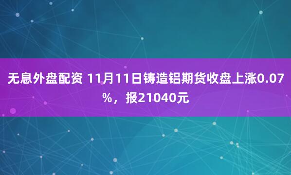 无息外盘配资 11月11日铸造铝期货收盘上涨0.07%，报21040元
